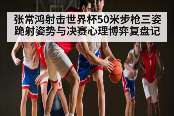 张常鸿射击世界杯50米步枪三姿跪射姿势与决赛心理博弈复盘记